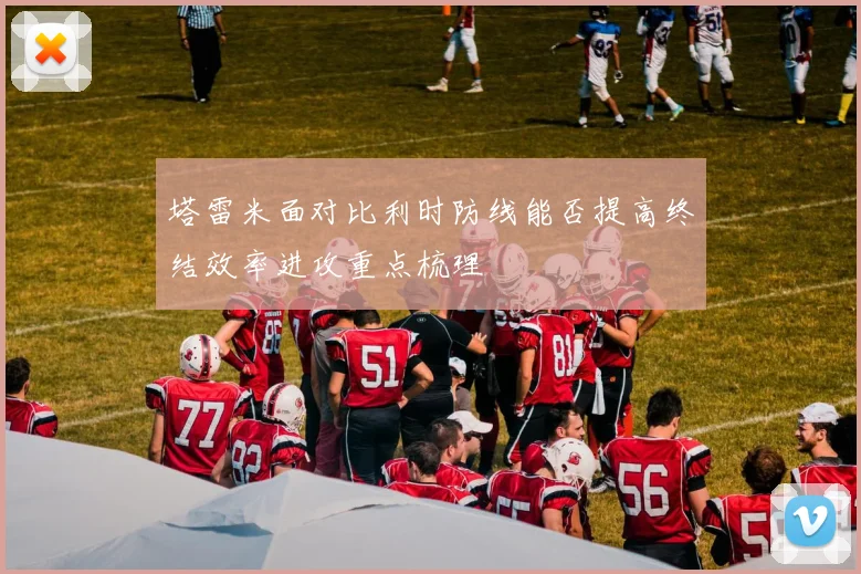 塔雷米面对比利时防线能否提高终结效率进攻重点梳理