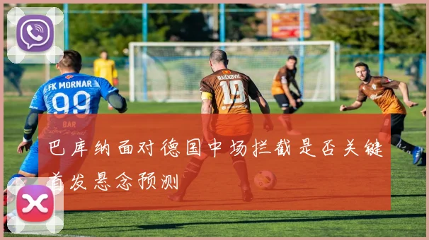 巴库纳面对德国中场拦截是否关键首发悬念预测