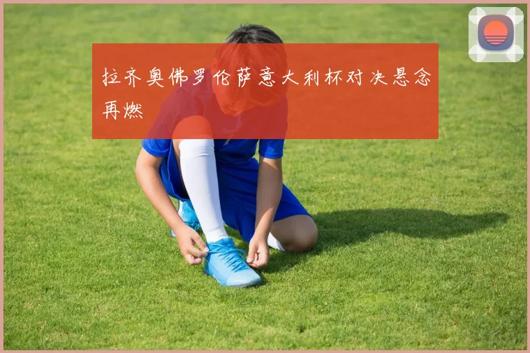 拉齐奥佛罗伦萨意大利杯对决悬念再燃