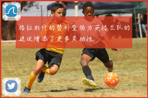 格拉利什的替补登场为英格兰队的进攻增添了更多灵动性