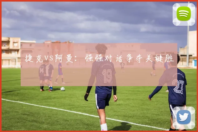 捷克vs阿曼：强强对话争夺关键胜