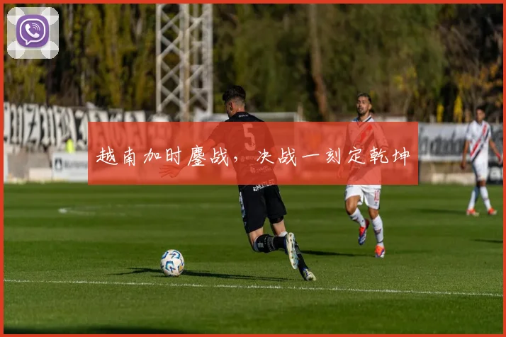 越南加时鏖战，决战一刻定乾坤