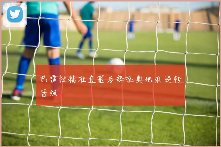 巴雷拉精准直塞后怒吼奥地利逆转晋级