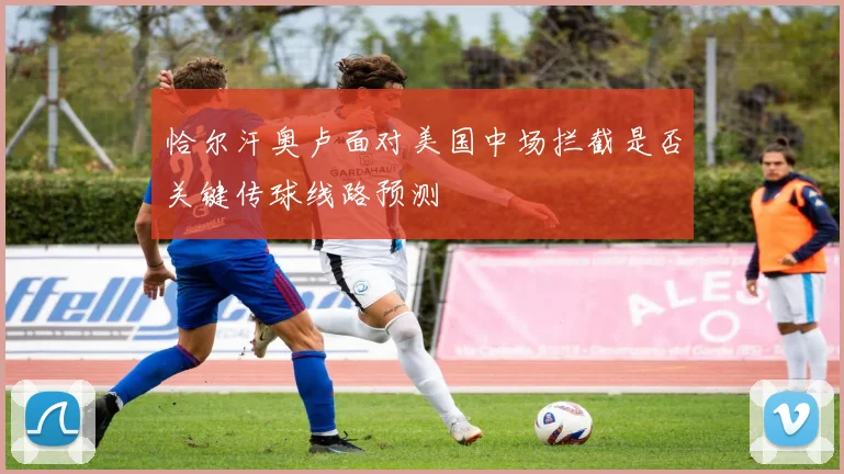 恰尔汗奥卢面对美国中场拦截是否关键传球线路预测