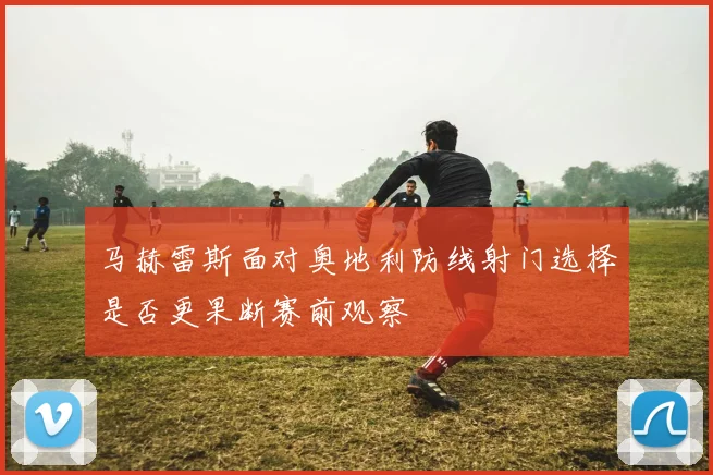 马赫雷斯面对奥地利防线射门选择是否更果断赛前观察