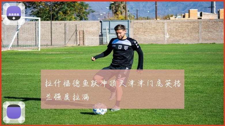 拉什福德鱼跃冲顶天津津门虎英格兰强度拉满