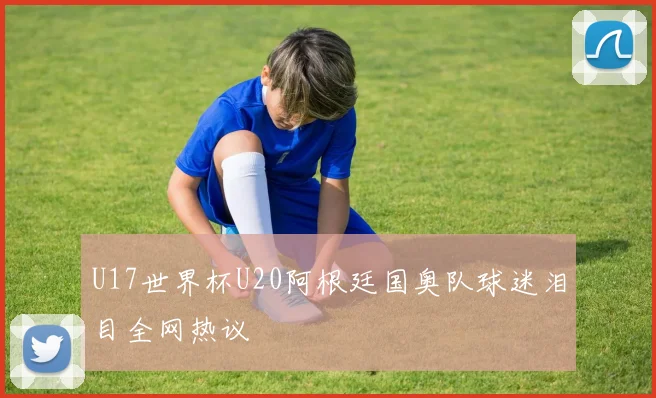 U17世界杯U20阿根廷国奥队球迷泪目全网热议