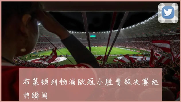 布莱顿利物浦欧冠小胜晋级决赛经典瞬间