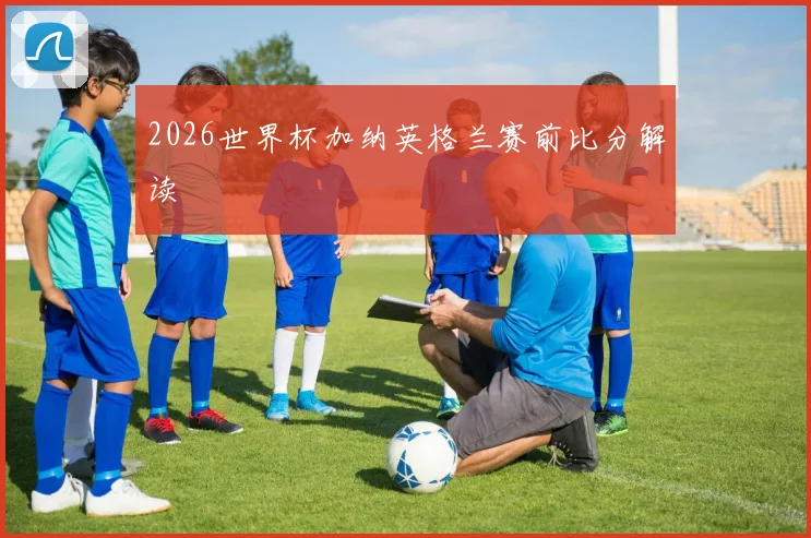 2026世界杯加纳英格兰赛前比分解读