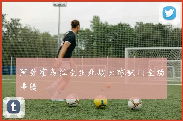 阿劳霍乌拉圭生死战头球破门全场沸腾