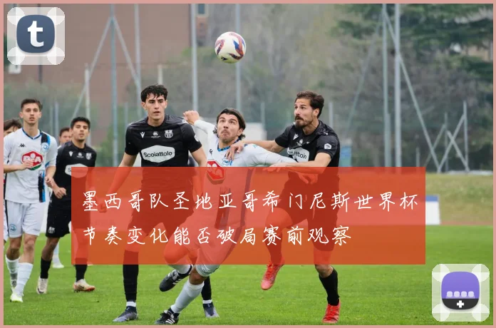 墨西哥队圣地亚哥希门尼斯世界杯节奏变化能否破局赛前观察