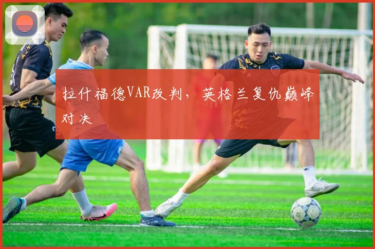 拉什福德VAR改判,英格兰复仇巅峰对决