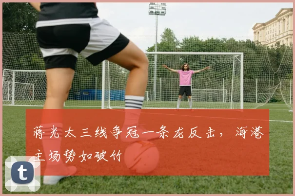 蒋光太三线争冠一条龙反击，海港主场势如破竹