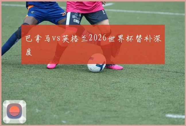 巴拿马vs英格兰2026世界杯替补深度