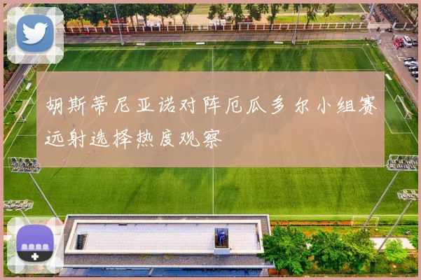 胡斯蒂尼亚诺对阵厄瓜多尔小组赛远射选择热度观察