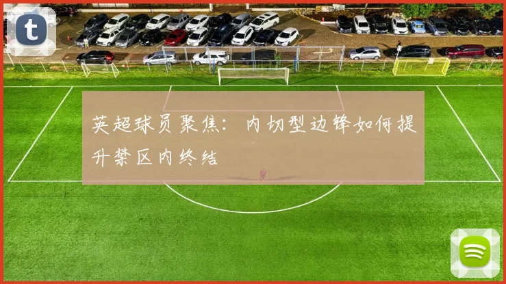 英超球员聚焦:内切型边锋如何提升禁区内终结