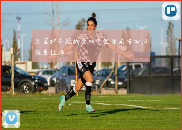 法国杯争冠战摩纳哥里尔老将回归强度拉满