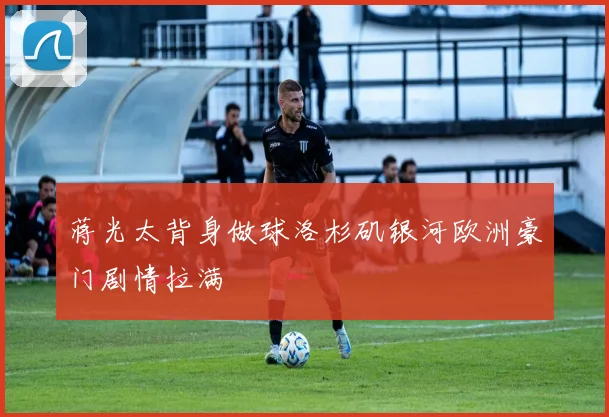 蒋光太背身做球洛杉矶银河欧洲豪门剧情拉满