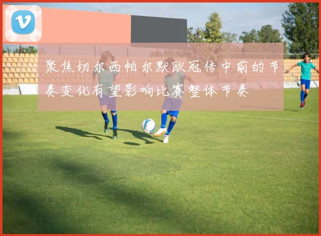 聚焦切尔西帕尔默欧冠传中前的节奏变化有望影响比赛整体节奏