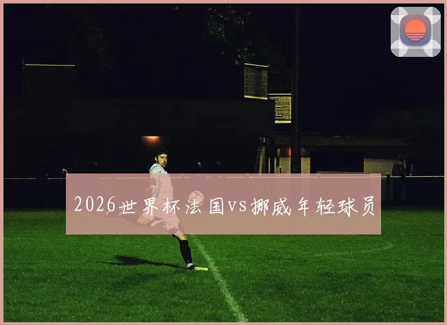2026世界杯法国vs挪威年轻球员