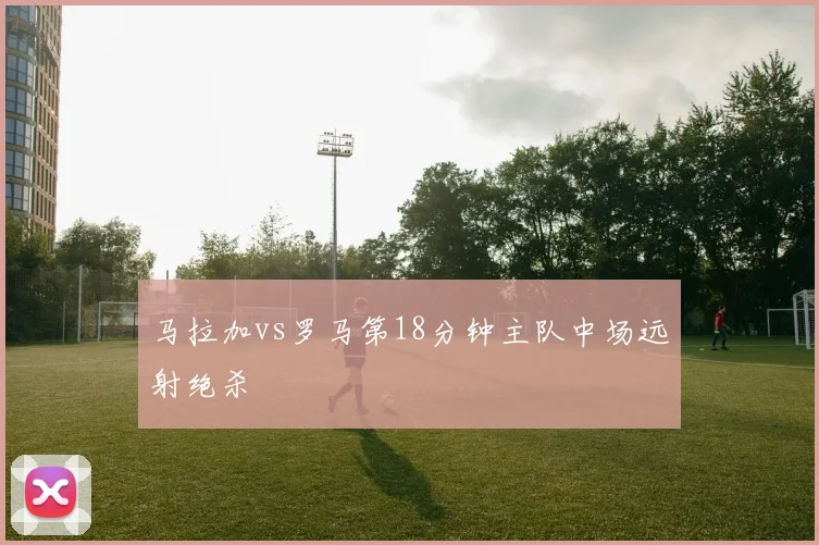 马拉加vs罗马第18分钟主队中场远射绝杀