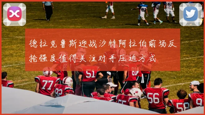 德拉克鲁斯迎战沙特阿拉伯前场反抢强度值得关注对手压迫方式