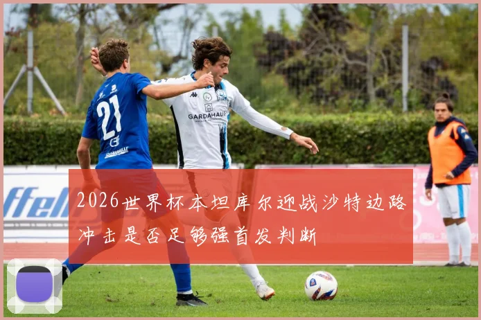 2026世界杯本坦库尔迎战沙特边路冲击是否足够强首发判断