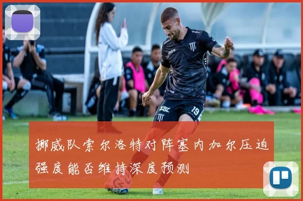 挪威队索尔洛特对阵塞内加尔压迫强度能否维持深度预测