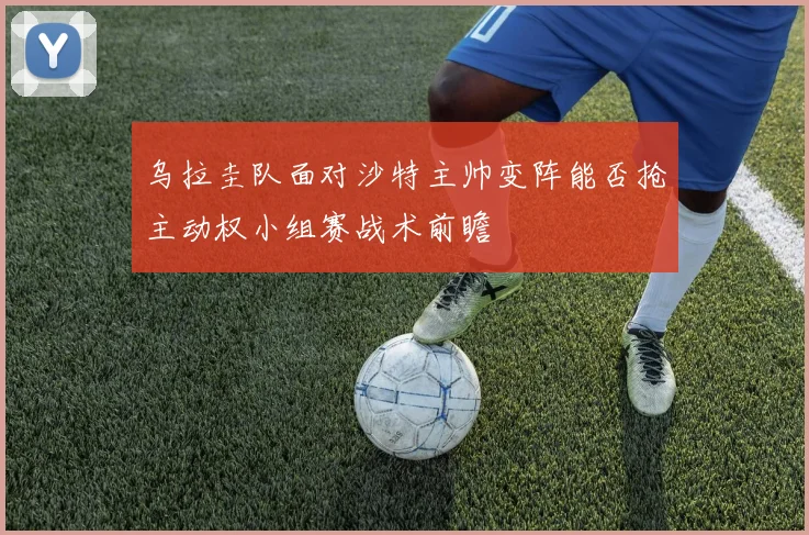 乌拉圭队面对沙特主帅变阵能否抢主动权小组赛战术前瞻