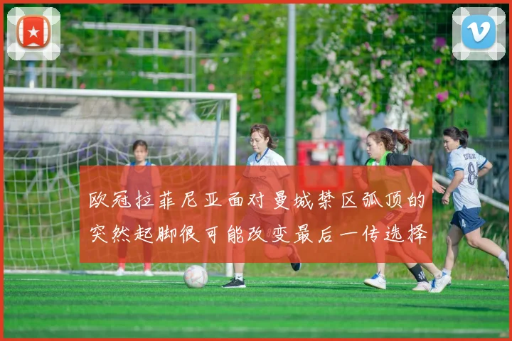欧冠拉菲尼亚面对曼城禁区弧顶的突然起脚很可能改变最后一传选择