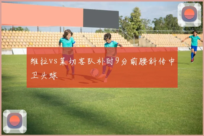 维拉vs莱切客队补时9分前腰斜传中卫头球