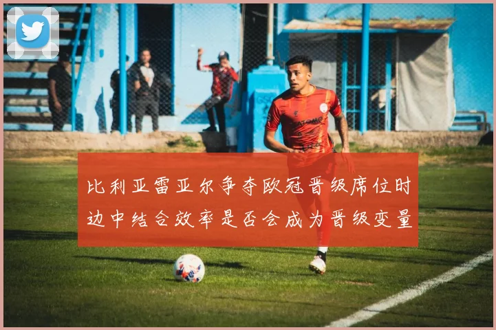 比利亚雷亚尔争夺欧冠晋级席位时边中结合效率是否会成为晋级变量