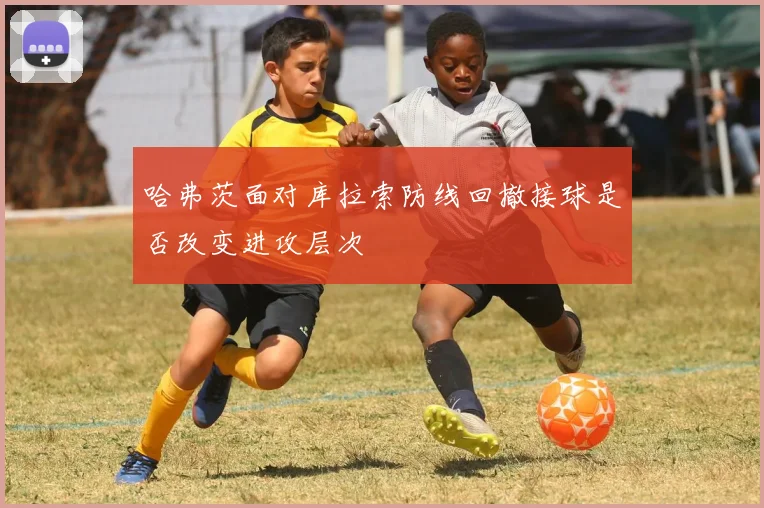 哈弗茨面对库拉索防线回撤接球是否改变进攻层次