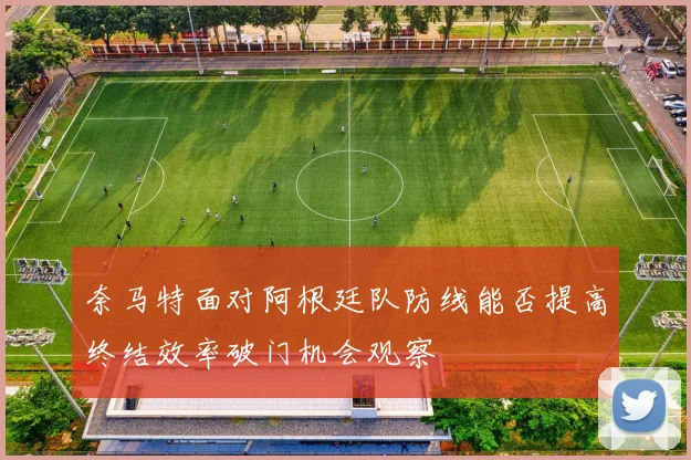 奈马特面对阿根廷队防线能否提高终结效率破门机会观察