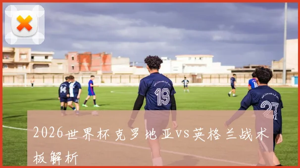 2026世界杯克罗地亚vs英格兰战术板解析