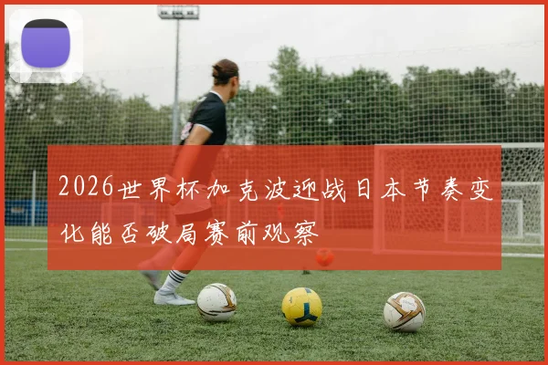 2026世界杯加克波迎战日本节奏变化能否破局赛前观察
