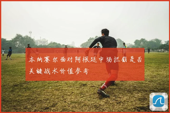 本纳赛尔面对阿根廷中场拦截是否关键战术价值参考