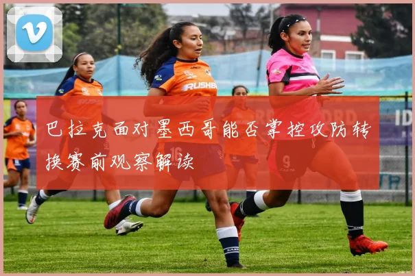 巴拉克面对墨西哥能否掌控攻防转换赛前观察解读