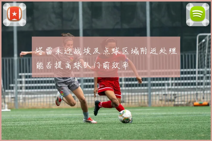 塔雷米迎战埃及点球区域附近处理能否提高球队门前效率