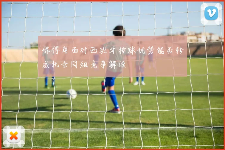 佛得角面对西班牙控球优势能否转成机会同组竞争解读