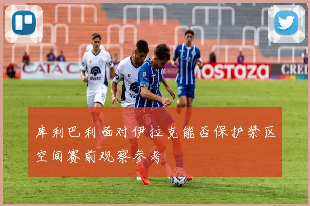 库利巴利面对伊拉克能否保护禁区空间赛前观察参考