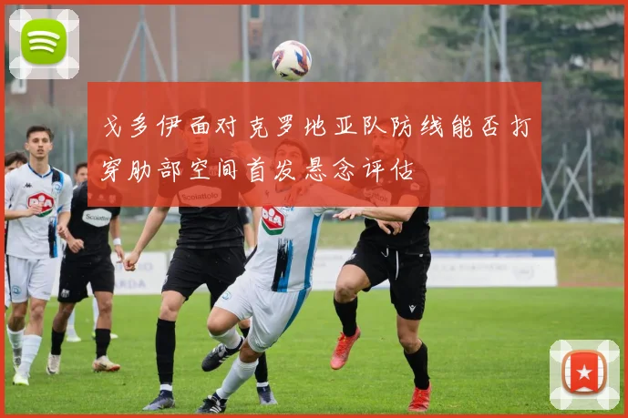 戈多伊面对克罗地亚队防线能否打穿肋部空间首发悬念评估