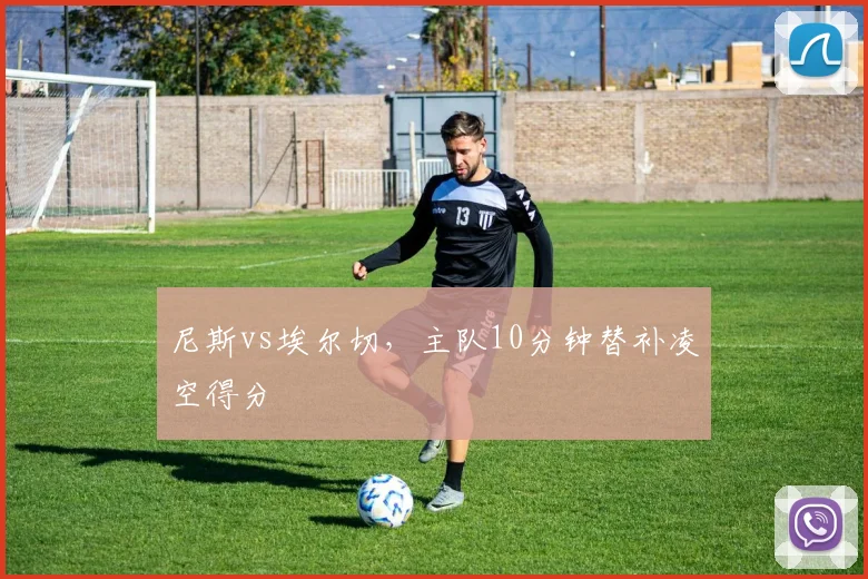 尼斯vs埃尔切，主队10分钟替补凌空得分