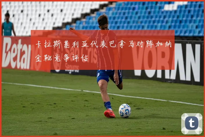 卡拉斯基利亚代表巴拿马对阵加纳金靴竞争评估