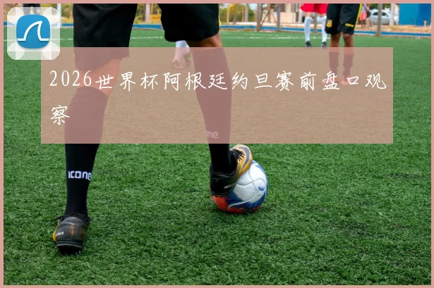 2026世界杯阿根廷约旦赛前盘口观察
