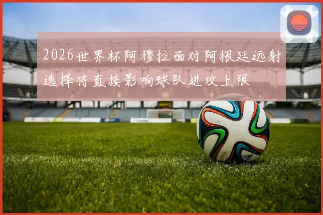 2026世界杯阿穆拉面对阿根廷远射选择将直接影响球队进攻上限